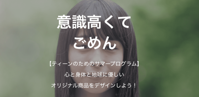 【7/26(金)•27(土)• 8/4(日)開催】「意識高くてごめん」ティーンのためのサマープログラム：心と身体と地球に優しいオリジナル商品をデザインしよう！【締切7/25(水)】