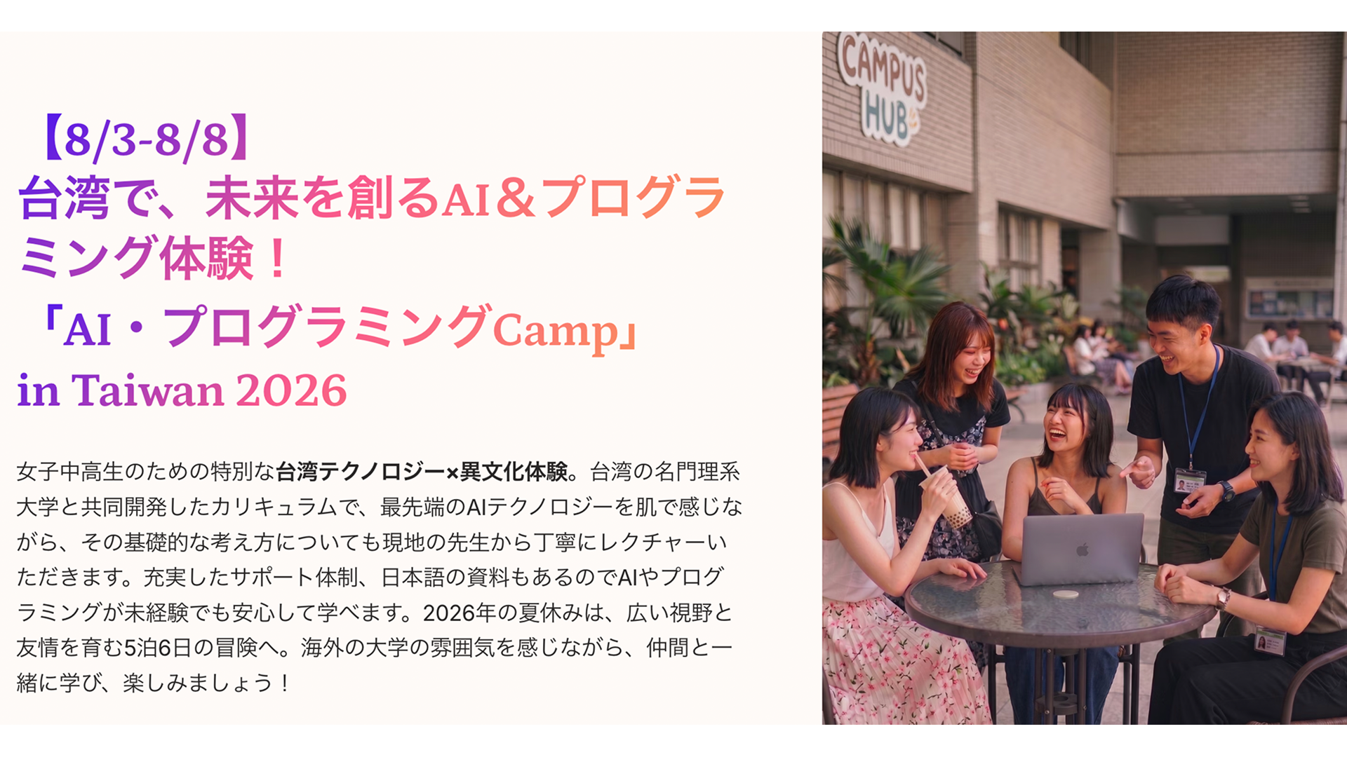 【中高女子対象】台湾で、未来を創るAI＆プログラミング体験！「AI・プログラミングCamp」 in Taiwan 2026  この夏休み、台湾の大学で旬のAIを学んでみませんか？ 海外の大学の雰囲気を感じながら、仲間と一緒に学び、楽しみましょう！